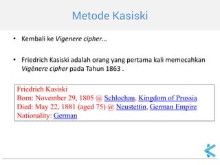Metode Kasiski 
•Kembali ke Vigenere cipher… 
•Friedrich Kasiski adalah orang yang pertama kali memecahkan Vigènere cipher pada Tahun 1863 . 
Friedrich Kasiski 
Born: November 29, 1805 @ Schlochau, Kingdom of Prussia 
Died: May 22, 1881 (aged 75) @ Neustettin, German Empire 
Nationality: German  