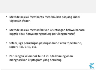 •Metode Kasiski membantu menemukan panjang kunci Vigenere cipher. 
•Metode Kasiski memanfaatkan keuntungan bahwa bahasa Inggris tidak hanya mengandung perulangan huruf, 
•tetapi juga perulangan pasangan huruf atau tripel huruf, seperti TH, THE, dsb. 
•Perulangan kelompok huruf ini ada kemungkinan menghasilkan kriptogram yang berulang.  