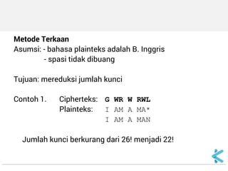 Metode Terkaan 
Asumsi: - bahasa plainteks adalah B. Inggris 
- spasi tidak dibuang 
Tujuan: mereduksi jumlah kunci 
Contoh 1. Cipherteks: G WR W RWL 
Plainteks: I AM A MA* 
I AM A MAN 
Jumlah kunci berkurang dari 26! menjadi 22!  