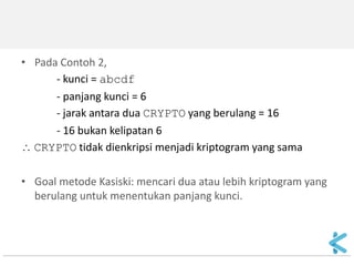 •Pada Contoh 2, 
- kunci = abcdf 
- panjang kunci = 6 
- jarak antara dua CRYPTO yang berulang = 16 
- 16 bukan kelipatan 6 
 CRYPTO tidak dienkripsi menjadi kriptogram yang sama 
•Goal metode Kasiski: mencari dua atau lebih kriptogram yang berulang untuk menentukan panjang kunci.  