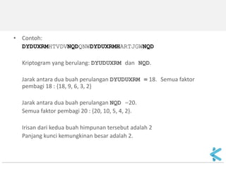 •Contoh: 
DYDUXRMHTVDVNQDQNWDYDUXRMHARTJGWNQD 
Kriptogram yang berulang: DYUDUXRM dan NQD. 
Jarak antara dua buah perulangan DYUDUXRM = 18. Semua faktor pembagi 18 : {18, 9, 6, 3, 2} 
Jarak antara dua buah perulangan NQD =20. 
Semua faktor pembagi 20 : {20, 10, 5, 4, 2}. 
Irisan dari kedua buah himpunan tersebut adalah 2 
Panjang kunci kemungkinan besar adalah 2.  