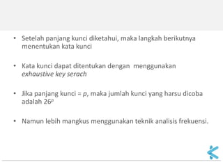 •Setelah panjang kunci diketahui, maka langkah berikutnya menentukan kata kunci 
•Kata kunci dapat ditentukan dengan menggunakan exhaustive key serach 
•Jika panjang kunci = p, maka jumlah kunci yang harsu dicoba adalah 26p 
•Namun lebih mangkus menggunakan teknik analisis frekuensi.  