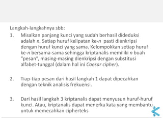 Langkah-langkahnya sbb: 
1.Misalkan panjang kunci yang sudah berhasil dideduksi adalah n. Setiap huruf kelipatan ke-n pasti dienkripsi dengan huruf kunci yang sama. Kelompokkan setiap huruf ke-n bersama-sama sehingga kriptanalis memiliki n buah “pesan”, masing-masing dienkripsi dengan substitusi alfabet-tunggal (dalam hal ini Caesar cipher). 
2.Tiap-tiap pesan dari hasil langkah 1 dapat dipecahkan dengan teknik analisis frekuensi. 
3.Dari hasil langkah 3 kriptanalis dapat menyusun huruf-huruf kunci. Atau, kriptanalis dapat menerka kata yang membantu untuk memecahkan cipherteks  