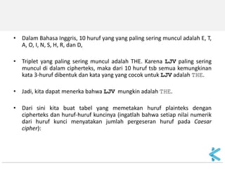 •Dalam Bahasa Inggris, 10 huruf yang yang paling sering muncul adalah E, T, A, O, I, N, S, H, R, dan D, 
•Triplet yang paling sering muncul adalah THE. Karena LJV paling sering muncul di dalam cipherteks, maka dari 10 huruf tsb semua kemungkinan kata 3-huruf dibentuk dan kata yang yang cocok untuk LJV adalah THE. 
•Jadi, kita dapat menerka bahwa LJV mungkin adalah THE. 
•Dari sini kita buat tabel yang memetakan huruf plainteks dengan cipherteks dan huruf-huruf kuncinya (ingatlah bahwa setiap nilai numerik dari huruf kunci menyatakan jumlah pergeseran huruf pada Caesar cipher):  