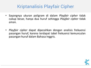 Kriptanalisis Playfair Cipher 
•Sayangnya ukuran poligram di dalam Playfair cipher tidak cukup besar, hanya dua huruf sehingga Playfair cipher tidak aman. 
•Playfair cipher dapat dipecahkan dengan analisis frekuensi pasangan huruf, karena terdapat tabel frekuensi kemunculan pasangan huruf dalam Bahasa Inggris.  
