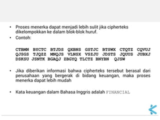 •Proses menerka dapat menjadi lebih sulit jika cipherteks dikelompokkan ke dalam blok-blok huruf. 
•Contoh: 
CTBMN BYCTC BTJDS QXBNS GSTJC BTSWX CTQTZ CQVUJ QJSGS TJQZZ MNQJS VLNSX VSZJU JDSTS JQUUS JUBXJ DSKSU JSNTK BGAQJ ZBGYQ TLCTZ BNYBN QJSW 
•Jika diberikan informasi bahwa cipherteks tersebut berasal dari perusahaan yang bergerak di bidang keuangan, maka proses menerka dapat lebih mudah 
•Kata keuangan dalam Bahasa Inggris adalah FINANCIAL 
 