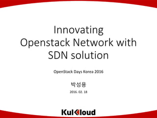 Copyright (C) 2015 by Co., Ltd. All Rights Reserved.
Innovating
Openstack Network with
SDN solution
OpenStack Days Korea 2016
박성용
2016. 02. 18
 