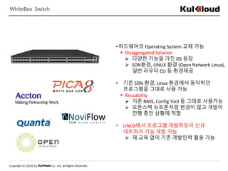 Copyright (C) 2016 by Co., Ltd. All Rights Reserved.
WhiteBox Switch
•하드웨어의 Operating System 교체 가능
 Disaggregated Solution
 다양한 기능을 가진 OS 등장
 SDN환경, LINUX 환경 (Open Network Linux),
일반 라우터 CLI 등 환경제공
• 기존 SDN 환경, Linux 환경에서 동작하던
프로그램을 그대로 사용 가능
 Reusability
 기존 NMS, Config Tool 등 그대로 사용가능
 오픈스택 뉴트론처럼 변경이 많고 개발이
진행 중인 상황에 적합
• LINUX에서 프로그램 개발하듯이 신규
네트워크 기능 개발 가능
 재 교육 없이 기존 개발인력 활용 가능
 