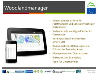 Woodlandmanager
17. KWF-Tagung
09.06.2016
- Kooperationsplattform für
Forstmanager und sonstiger wichtiger
Stakeholder
- Verbindet alle wichtigen Partner im
Forstsektor
- Wird von allen IT-Plattformen
unterstützt
- Kontinuierliches Daten-Update in
Echtzeit bei Ernteeinsätzen
- Management von Operatsdaten
- Elektronischer Marktplatz
- Tools für Unternehmer
 