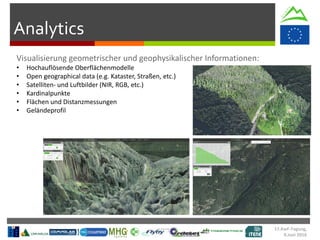 Analytics
• Hochauflösende Oberflächenmodelle
• Open geographical data (e.g. Kataster, Straßen, etc.)
• Satelliten- und Luftbilder (NIR, RGB, etc.)
• Kardinalpunkte
• Flächen und Distanzmessungen
• Geländeprofil
17.KwF-Tagung,
9.Juni 2016
 