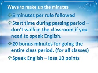 Ways to make up the minutes 5 minutes per rulefollowed Start time during passing period – don’twalk in the classroom if youneed to speak English. 20 bonus minutes for going the entire class period. (for all classes) Speak English – lose 10 points 