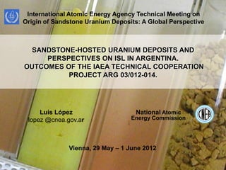 International Atomic Energy Agency Technical Meeting on
Origin of Sandstone Uranium Deposits: A Global Perspective



 SANDSTONE-HOSTED URANIUM DEPOSITS AND
     PERSPECTIVES ON ISL IN ARGENTINA.
OUTCOMES OF THE IAEA TECHNICAL COOPERATION
          PROJECT ARG 03/012-014.




     Luis López                     National Atomic
 lopez @cnea.gov.ar               Energy Commission




              Vienna, 29 May – 1 June 2012

                                                             1
 