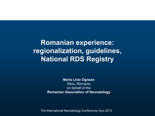 Romanian experience:
regionalization, guidelines,
  National RDS Registry

              Maria Livia Ognean
                Sibiu, Romania
                on behalf of the
      Romanian Association of Neonatology




  The International Neonatology Conference, Kyiv 2013
 