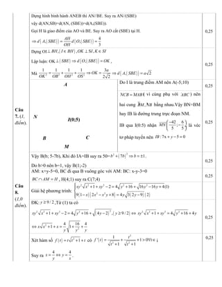 Dựng hình bình hành ANEB thì AN//BE. Suy ra AN//(SBE)
vậy d(AN,SB)=d(AN, (SBE))=d(A,(SBE)).
Gọi H là giao điểm của AO và BE. Suy ra AO cắt (SBE) tại H.
( )( ) ( )( ) 4
, ,
3
AH
d A SBE d O SBE
OH
⇒ = =
0,25
Dựng OI ( ), , S ,BH I BH OK I K SI⊥ ∈ ⊥ ∈
Lập luận: OK ( ) ( )( ),SBE d O SBE OK⊥ ⇒ = ,
Mà 2 2 2 2
1 1 1 1 3
2 2
a
OK
OK OB OH OS
= + + ⇒ = ( )( ), 2d A SBE a⇒ =
0,25
Câu
7. (1,
điểm).
M
N
A
I(0;5)
B C
Do I là trung điểm AM nên A(-5;10)
0,25
· ·NCB MAB= ( vì cùng phụ với ·ABC ) nên
hai cung ¼ »,BM NB bằng nhau.Vậy BN=BM
hay IB là đường trung trực đoạn NM.
IB qua I(0:5) nhận
42 6
;
5 5
MN
− 
− ÷
 
uuuur
là véc
tơ pháp tuyến nên :7x 5 0IB y+ − =
0,25
Vậy B(b; 5-7b), Khi đó IA=IB suy ra 50= ( )
22
7b b+ 1b⇒ = ± .
Do b>0 nên b=1, vậy B(1;-2)
0,25
AM: x+y-5=0, BC đi qua B vuông góc với AM: BC: x-y-3=0
BC AM H∩ = , H(4;1) suy ra C(7;4)
0,25
Câu
8.
(1,0
điểm).
Giải hệ phương trình:
( ) ( ) ( ) ( )
2 2 2 2 2
2 2
1 2 4 16 16 16 4(1)
9 1 2 8 4 3 2 9 2
xy x xy y y y
x x x y y y
 + + − = + + − +

− − + = −
ĐK: 9 / 2y ≥ ,Từ (1) ta có
( ) ( )
22 2 2 2
1 2 4 16 4 2 , 9 / 2xy x xy y y y+ + − = + + − ≥ ⇔ 2 2 2 2
1 4 16 4xy x xy y y+ + = + +
2
2
4 16 4
1 1x x x
y y y
⇔ + + = + +
0,25
Xét hàm số ( ) 2
1f t t t t= + + có ( )
2
2 2
1
' 1 0
1 1
t
f t t
t t
= + + > ∀ ∈
+ +
¡
Suy ra
4 4
x y
y x
= ⇔ = .
0,25
 