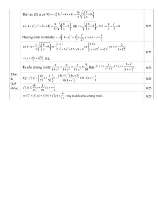 Thế vào (2) ta có ( ) ( )2 16 8
9 1 2x 4x 8 3 9x
x x
 
− − + = − ÷
 
( ) ( )2 8 8
1 2x 4 3 9
9
x x
x x
 
⇔ − − + = − ÷
 
, đặt
8
3 9t
x
 
= − ÷
 
, 0t ≥
2
8
9
3
t
x
⇒ = +
Phương trình trở thành( ) ( )
3
2
1 1 3 1
27 3
t t
x x t x − − + = + ⇔ − =
 
0,25
( )
33 2 3 3
111 8 2
1 3 9
3 3 6 12 -8 0 2 2 1 2
xx
x x
x x x x x x
≤≤  
⇔ − = − ⇔ ⇔ ⇔ =  ÷
− + = − = − +   
( )3
2 1 2y⇒ = + . KL
0,25
Câu
9.
(1,0
điểm).
Ta cần chứng minh: 2 2 2
9
1 1 1 10
x y z
x y z
+ + ≤
+ + +
Đặt ( ) ( )
( )
2
22 2
1
, '
1 1
x x
f x f x
x x
−
= =
+ +
. 0,25
Xét ( )
( ) ( )
( )
2
2
3x 1 4x 318 3 1
0
25 50 350 1
f x x x
x
− + 
− + = − ≤ ∀ > − ÷
+ 
0,25
( )
18 3 1
25 50 3
f x x x≤ + ∀ > − 0,25
( ) ( ) ( )
9
10
VT f a f b f c⇒ = + + ≤ . Suy ra điều phải chứng minh . 0,25
 