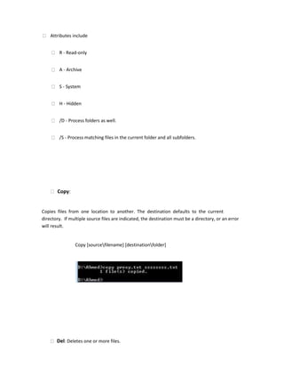 Attributes include
R - Read-only
A - Archive
S - System
H - Hidden
/D - Process folders as well.
/S - Process matching files in the current folder and all subfolders.
Copy:
Copies files from one location to another. The destination defaults to the current
directory. If multiple source files are indicated, the destination must be a directory, or an error
will result.
Copy [sourcefilename] [destinationfolder]
Del: Deletes one or more files.
 