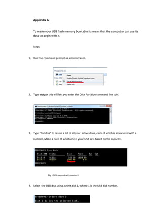 Appendix A:
To make your USB flash memory bootable its mean that the computer can use its
data to begin with it.
Steps:
1. Run the commend prompt as administrator.
2. Type diskpart this will lets you enter the Disk Partition command line tool.
3. Type “list disk” to reveal a list of all your active disks, each of which is associated with a
number. Make a note of which one is your USB key, based on the capacity.
My USB is second with number 1
4. Select the USB disk using, select disk 1, where 1 is the USB disk number.
 