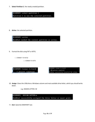 Page 18 of 19
7. Select Partition 1: the newly created partition.
8. Active: the selected partition.
9. Format the disk using FAT or NTFS.
FORMAT FS=FAT32
FORMAT FS=NTFS
10. Assign: Gives the USB drive a Windows volume and next available drive letter, which you should write
down.
e.g. ASSIGN LETTER= M
11. Exit: Quits the DISKPART tool.
 
