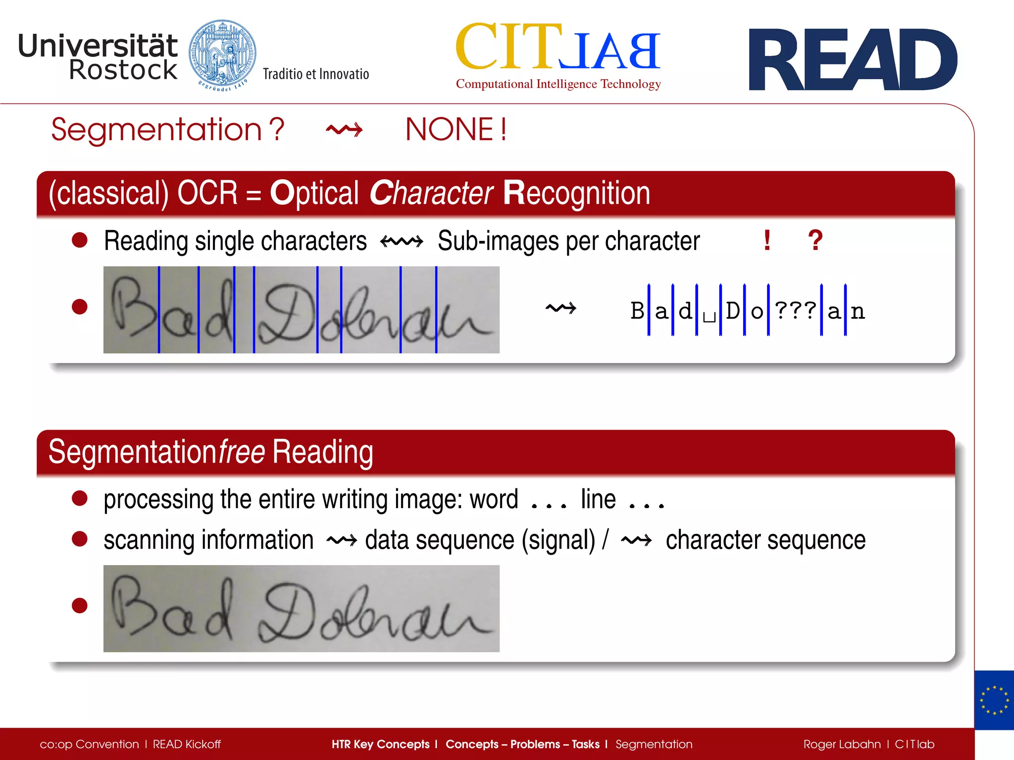 Segmentation ? NONE !
(classical) OCR = Optical Character Recognition
• Reading single characters Sub-images per character ! ?
• B a d ␣ D o ??? a n
Segmentationfree Reading
• processing the entire writing image: word . . .. . .. . . line . . .. . .. . .
• scanning information data sequence (signal) / character sequence
•
co:op Convention | READ Kickoff HTR Key Concepts | Concepts – Problems – Tasks | Segmentation Roger Labahn | C I T lab
 