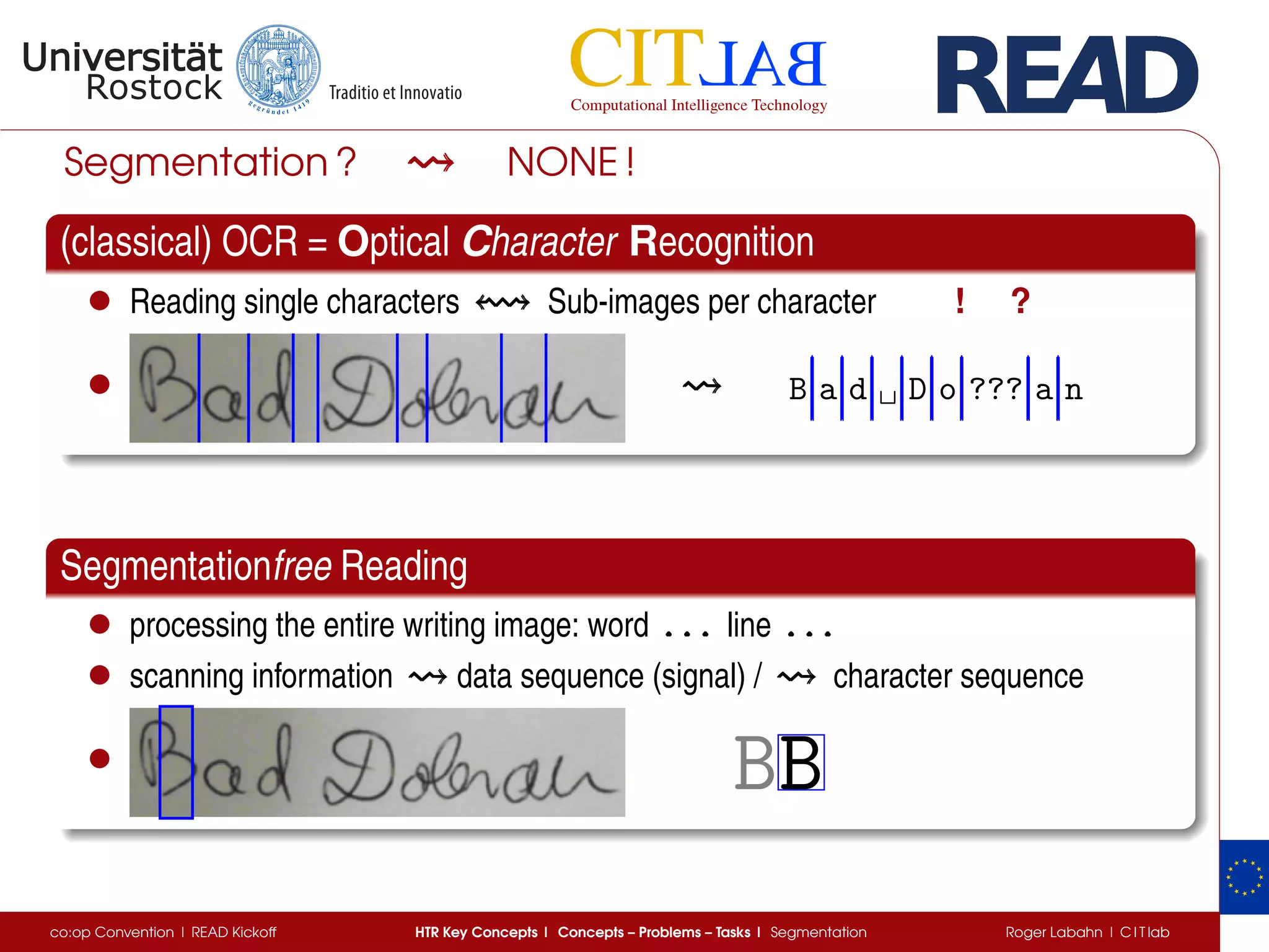 Segmentation ? NONE !
(classical) OCR = Optical Character Recognition
• Reading single characters Sub-images per character ! ?
• B a d ␣ D o ??? a n
Segmentationfree Reading
• processing the entire writing image: word . . .. . .. . . line . . .. . .. . .
• scanning information data sequence (signal) / character sequence
• BB
co:op Convention | READ Kickoff HTR Key Concepts | Concepts – Problems – Tasks | Segmentation Roger Labahn | C I T lab
 