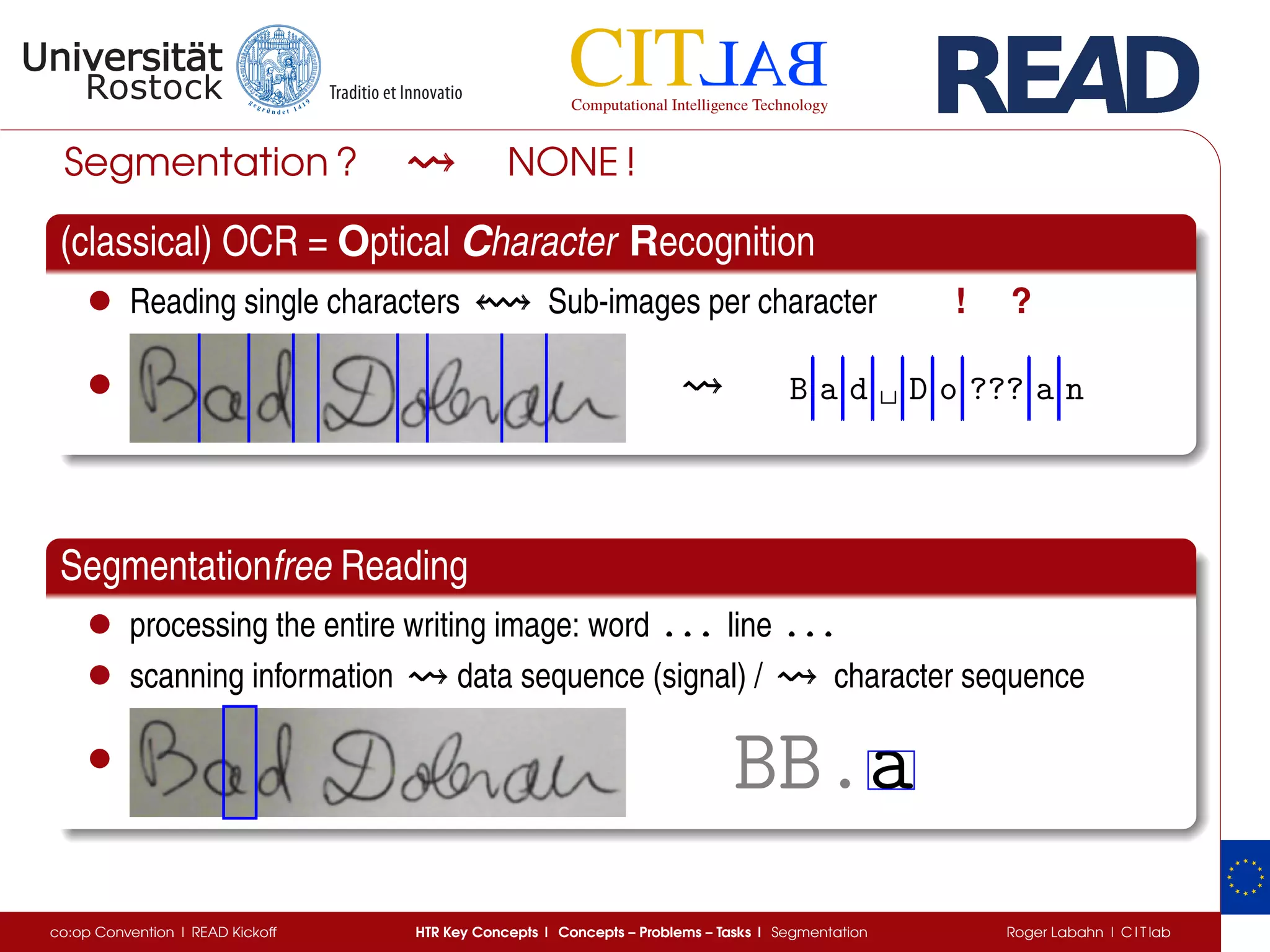 Segmentation ? NONE !
(classical) OCR = Optical Character Recognition
• Reading single characters Sub-images per character ! ?
• B a d ␣ D o ??? a n
Segmentationfree Reading
• processing the entire writing image: word . . .. . .. . . line . . .. . .. . .
• scanning information data sequence (signal) / character sequence
• BB.a
co:op Convention | READ Kickoff HTR Key Concepts | Concepts – Problems – Tasks | Segmentation Roger Labahn | C I T lab
 
