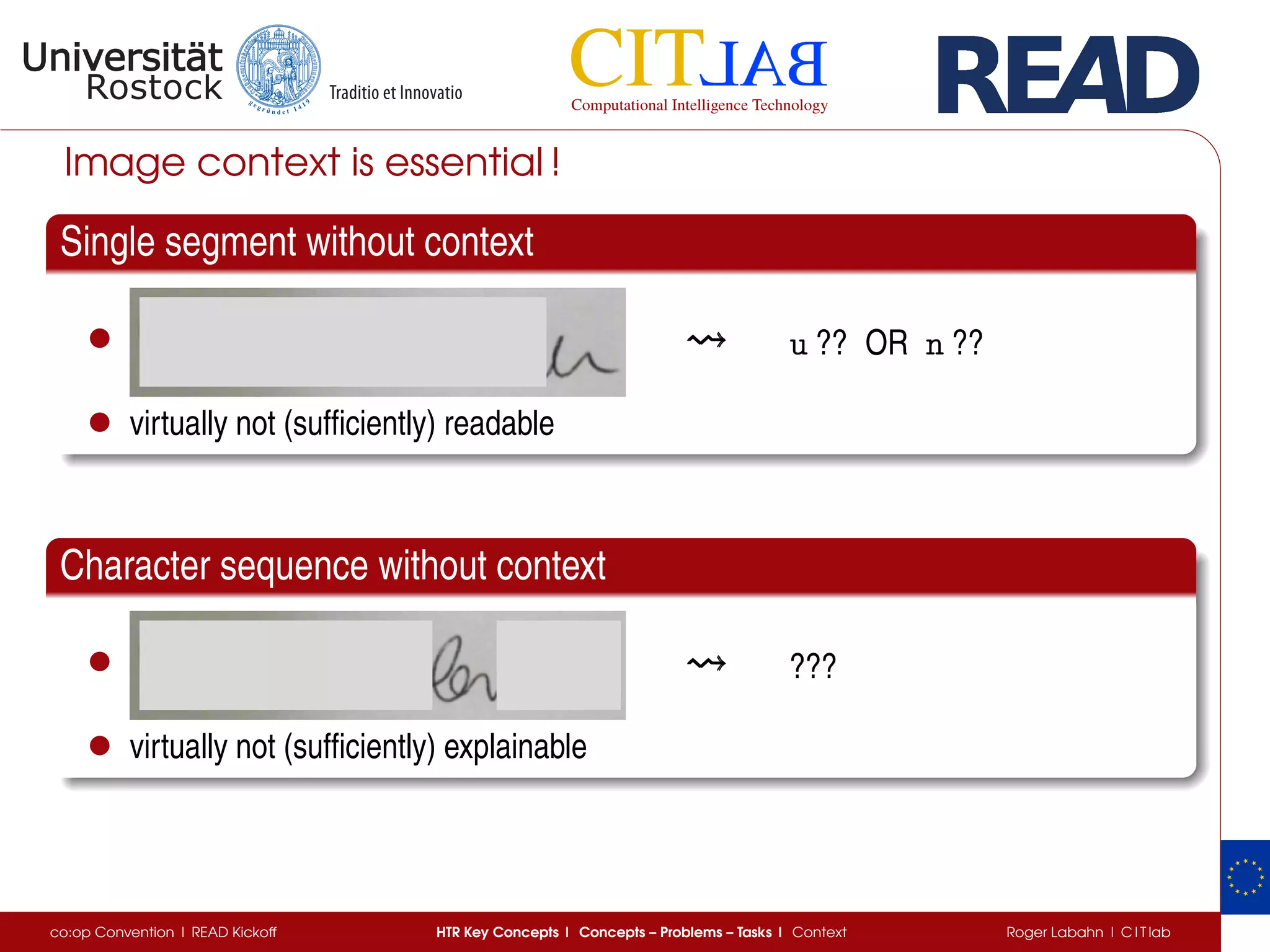 Image context is essential !
Single segment without context
• u ?? OR n ??
• virtually not (sufﬁciently) readable
Character sequence without context
• ???
• virtually not (sufﬁciently) explainable
co:op Convention | READ Kickoff HTR Key Concepts | Concepts – Problems – Tasks | Context Roger Labahn | C I T lab
 