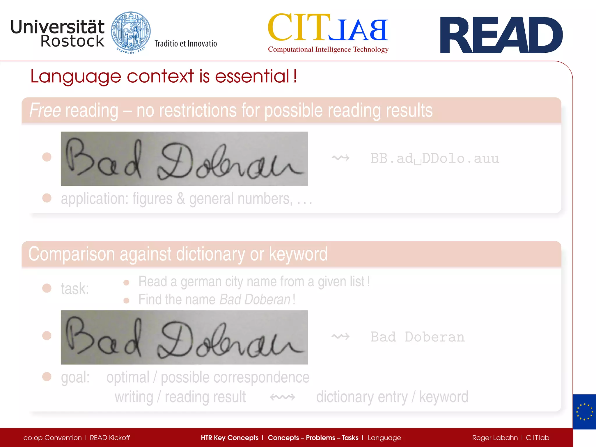 Language context is essential !
Free reading – no restrictions for possible reading results
• BB.ad␣DDolo.auu
• application: ﬁgures & general numbers, ...
Comparison against dictionary or keyword
• task: • Read a german city name from a given list !
• Find the name Bad Doberan !
• Bad Doberan
• goal: optimal / possible correspondence
writing / reading result dictionary entry / keyword
co:op Convention | READ Kickoff HTR Key Concepts | Concepts – Problems – Tasks | Language Roger Labahn | C I T lab
 