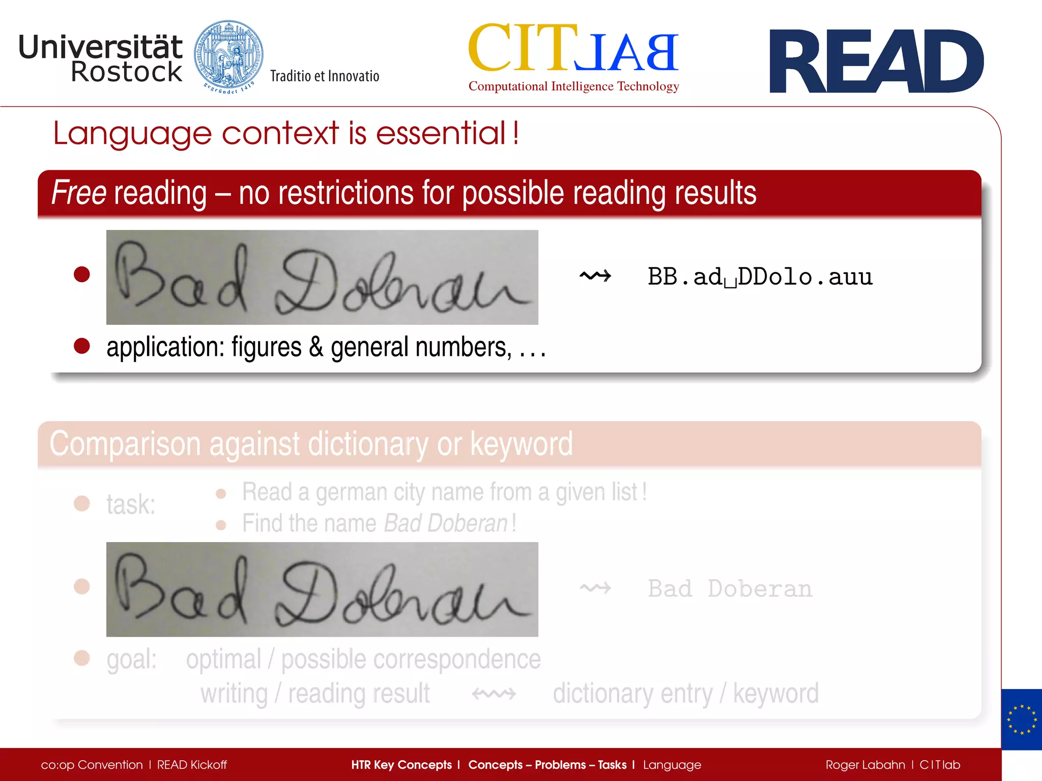 Language context is essential !
Free reading – no restrictions for possible reading results
• BB.ad␣DDolo.auu
• application: ﬁgures & general numbers, ...
Comparison against dictionary or keyword
• task: • Read a german city name from a given list !
• Find the name Bad Doberan !
• Bad Doberan
• goal: optimal / possible correspondence
writing / reading result dictionary entry / keyword
co:op Convention | READ Kickoff HTR Key Concepts | Concepts – Problems – Tasks | Language Roger Labahn | C I T lab
 