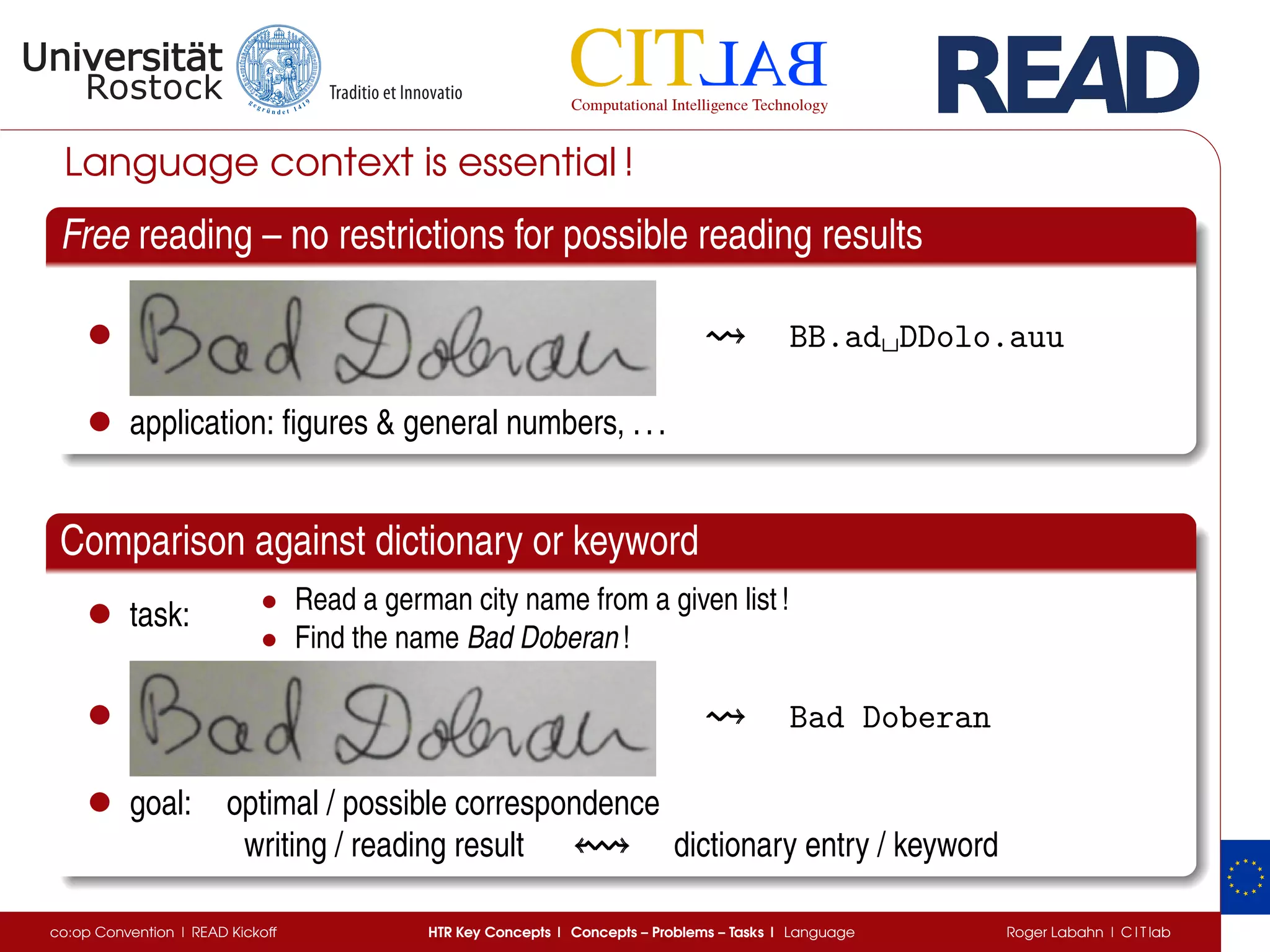 Language context is essential !
Free reading – no restrictions for possible reading results
• BB.ad␣DDolo.auu
• application: ﬁgures & general numbers, ...
Comparison against dictionary or keyword
• task: • Read a german city name from a given list !
• Find the name Bad Doberan !
• Bad Doberan
• goal: optimal / possible correspondence
writing / reading result dictionary entry / keyword
co:op Convention | READ Kickoff HTR Key Concepts | Concepts – Problems – Tasks | Language Roger Labahn | C I T lab
 