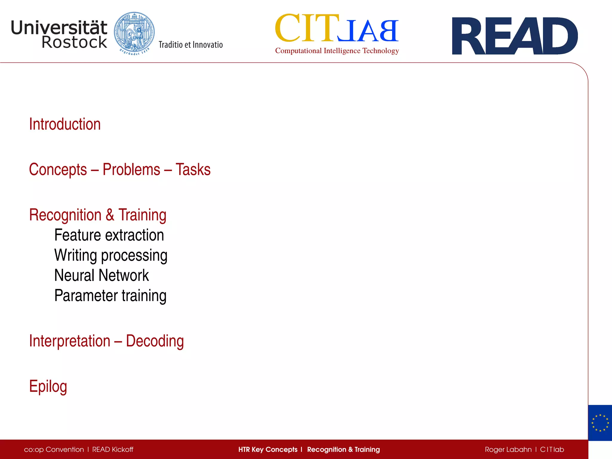 Introduction
Concepts – Problems – Tasks
Recognition & Training
Feature extraction
Writing processing
Neural Network
Parameter training
Interpretation – Decoding
Epilog
co:op Convention | READ Kickoff HTR Key Concepts | Recognition & Training Roger Labahn | C I T lab
 