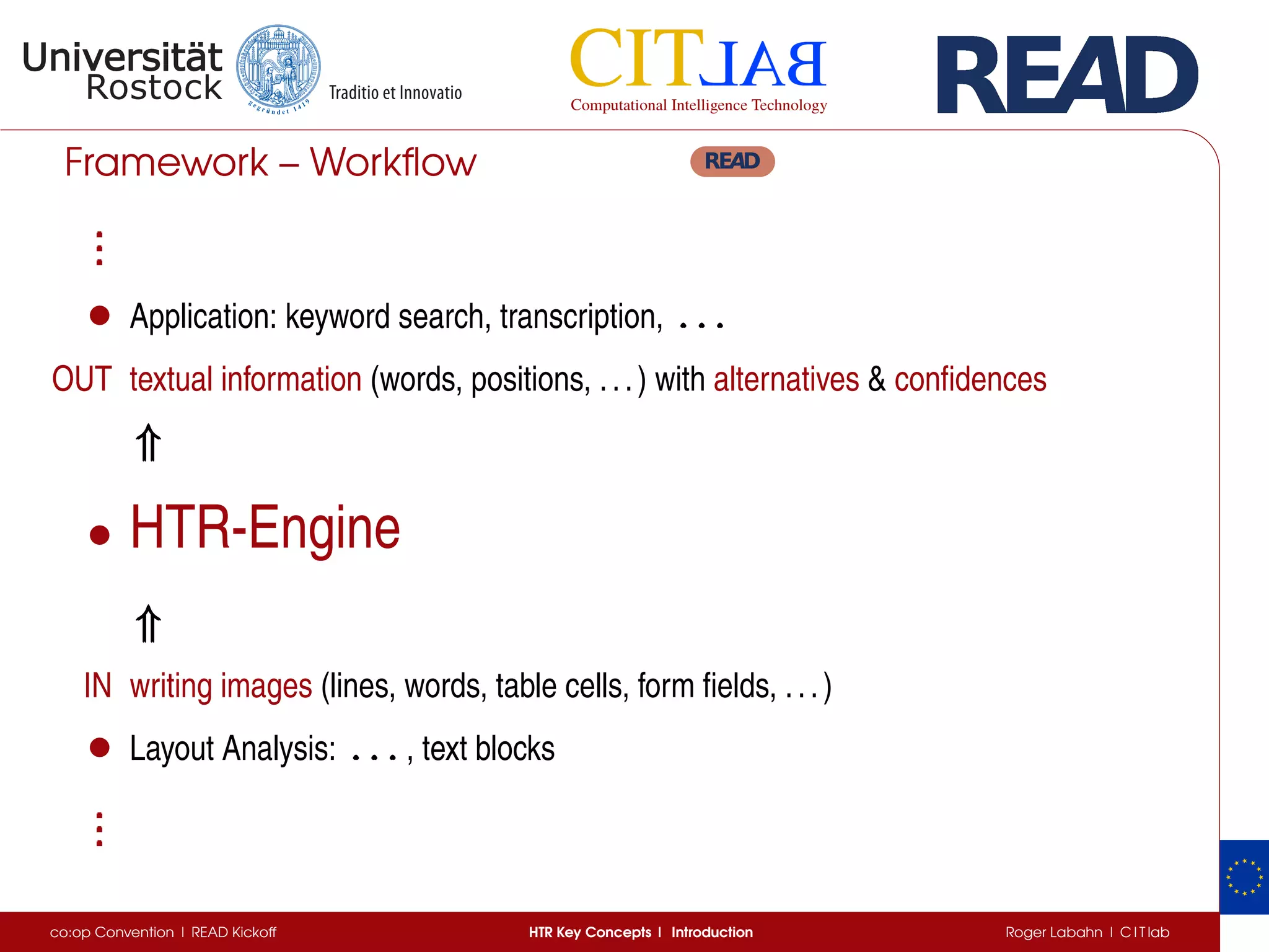 Framework – Workﬂow
...
...
...
• Application: keyword search, transcription, . . .. . .. . .
OUT textual information (words, positions, ...) with alternatives & conﬁdences
⇑⇑⇑
• HTR-Engine
⇑⇑⇑
IN writing images (lines, words, table cells, form ﬁelds, ...)
• Layout Analysis: . . .. . .. . . , text blocks
...
...
...
co:op Convention | READ Kickoff HTR Key Concepts | Introduction Roger Labahn | C I T lab
 