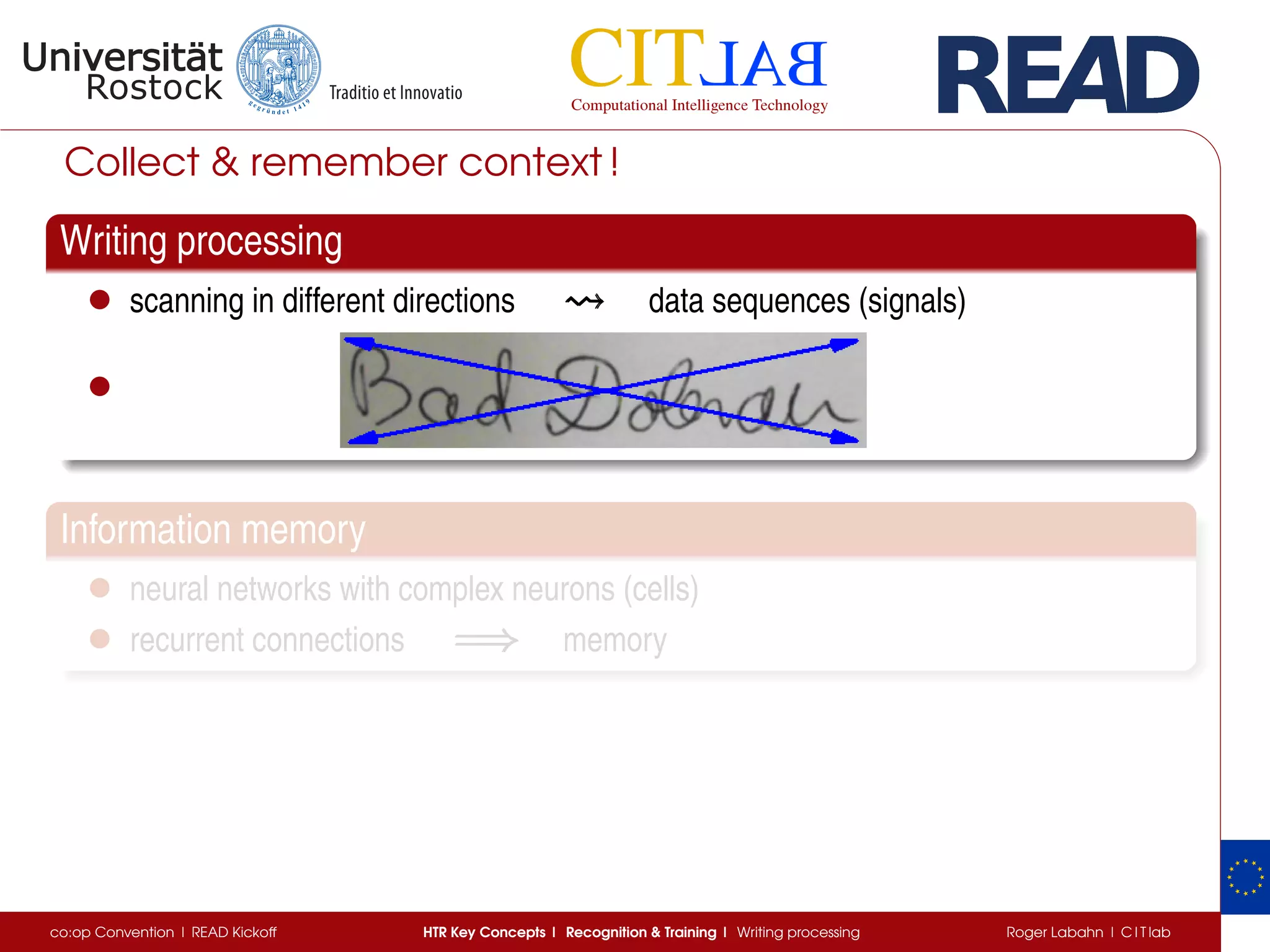 Collect & remember context !
Writing processing
• scanning in different directions data sequences (signals)
•
Information memory
• neural networks with complex neurons (cells)
• recurrent connections =⇒=⇒=⇒ memory
co:op Convention | READ Kickoff HTR Key Concepts | Recognition & Training | Writing processing Roger Labahn | C I T lab
 
