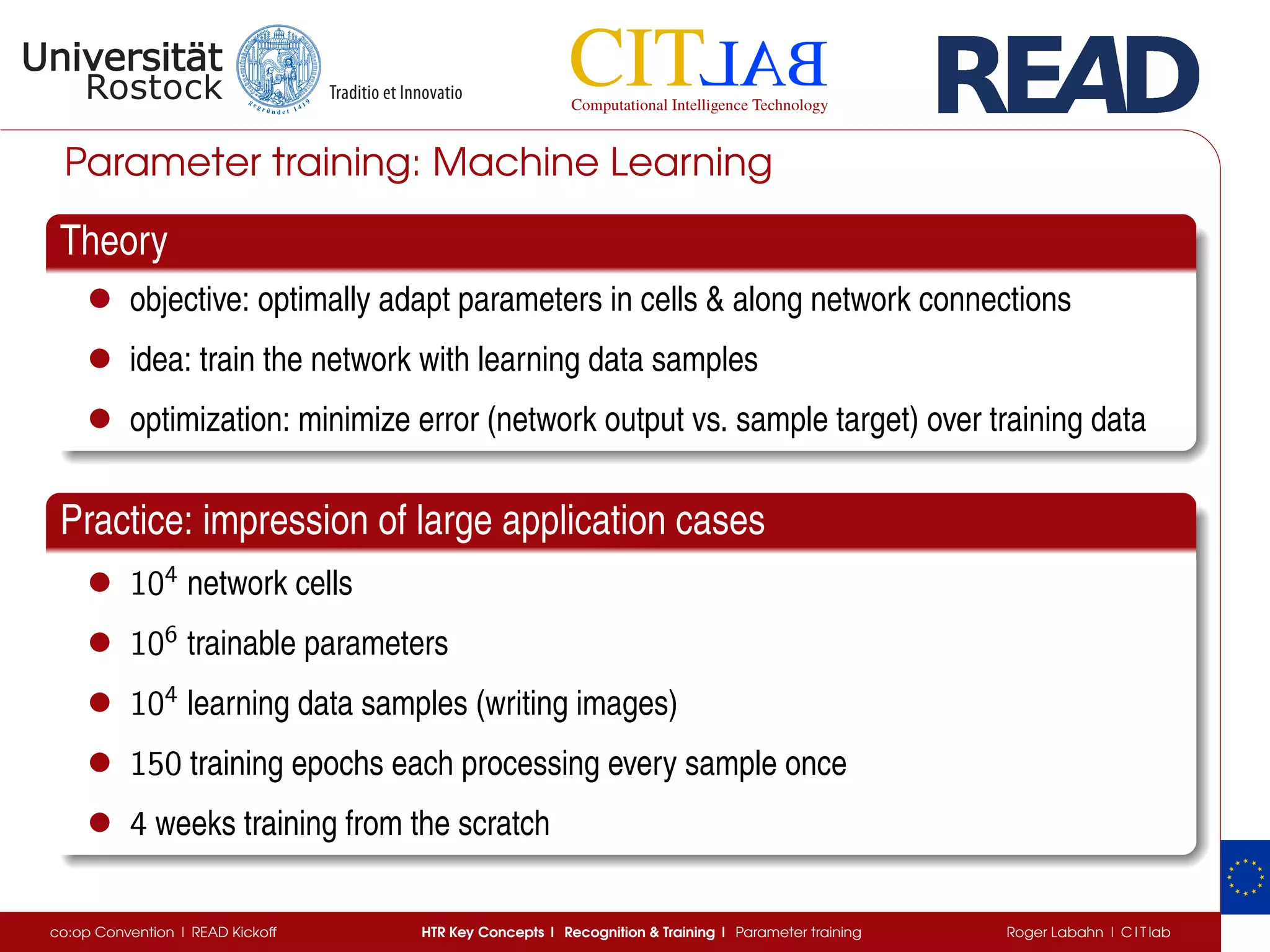 Parameter training: Machine Learning
Theory
• objective: optimally adapt parameters in cells  along network connections
• idea: train the network with learning data samples
• optimization: minimize error (network output vs. sample target) over training data
Practice: impression of large application cases
• 104
network cells
• 106
trainable parameters
• 104
learning data samples (writing images)
• 150 training epochs each processing every sample once
• 4 weeks training from the scratch
co:op Convention | READ Kickoff HTR Key Concepts | Recognition  Training | Parameter training Roger Labahn | C I T lab
 