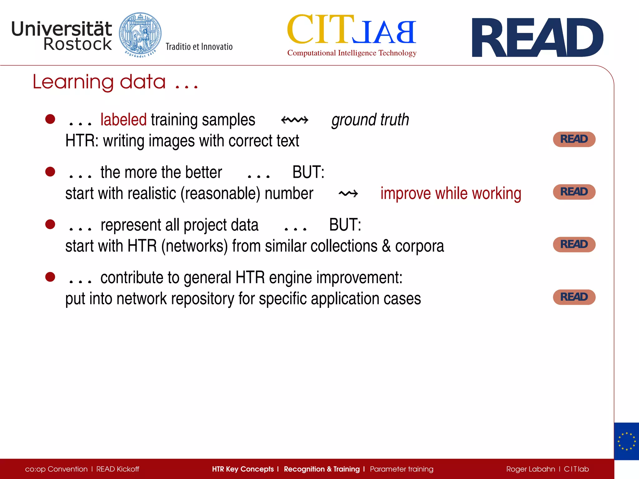 Learning data . . .. . .. . .
• . . .. . .. . . labeled training samples ground truth
HTR: writing images with correct text
• . . .. . .. . . the more the better . . .. . .. . . BUT:
start with realistic (reasonable) number improve while working
• . . .. . .. . . represent all project data . . .. . .. . . BUT:
start with HTR (networks) from similar collections  corpora
• . . .. . .. . . contribute to general HTR engine improvement:
put into network repository for speciﬁc application cases
co:op Convention | READ Kickoff HTR Key Concepts | Recognition  Training | Parameter training Roger Labahn | C I T lab
 
