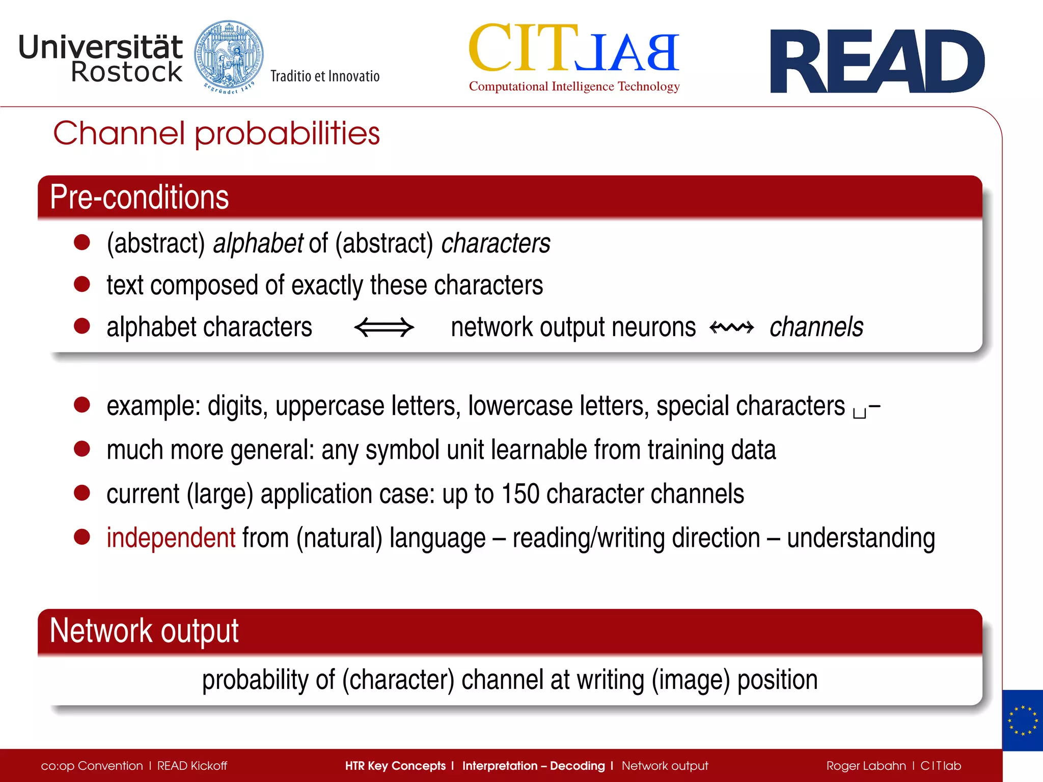Channel probabilities
Pre-conditions
• (abstract) alphabet of (abstract) characters
• text composed of exactly these characters
• alphabet characters ⇐⇒⇐⇒⇐⇒ network output neurons channels
• example: digits, uppercase letters, lowercase letters, special characters ␣-
• much more general: any symbol unit learnable from training data
• current (large) application case: up to 150 character channels
• independent from (natural) language – reading/writing direction – understanding
Network output
probability of (character) channel at writing (image) position
co:op Convention | READ Kickoff HTR Key Concepts | Interpretation – Decoding | Network output Roger Labahn | C I T lab
 