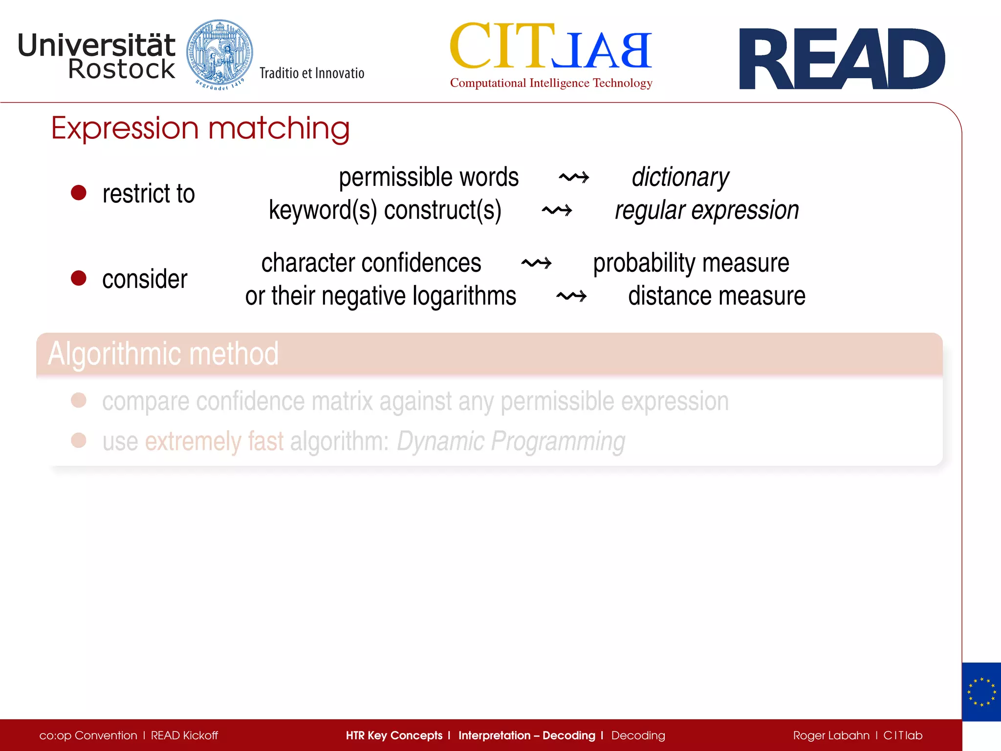 Expression matching
• restrict to
permissible words dictionary
keyword(s) construct(s) regular expression
• consider
character conﬁdences probability measure
or their negative logarithms distance measure
Algorithmic method
• compare conﬁdence matrix against any permissible expression
• use extremely fast algorithm: Dynamic Programming
co:op Convention | READ Kickoff HTR Key Concepts | Interpretation – Decoding | Decoding Roger Labahn | C I T lab
 