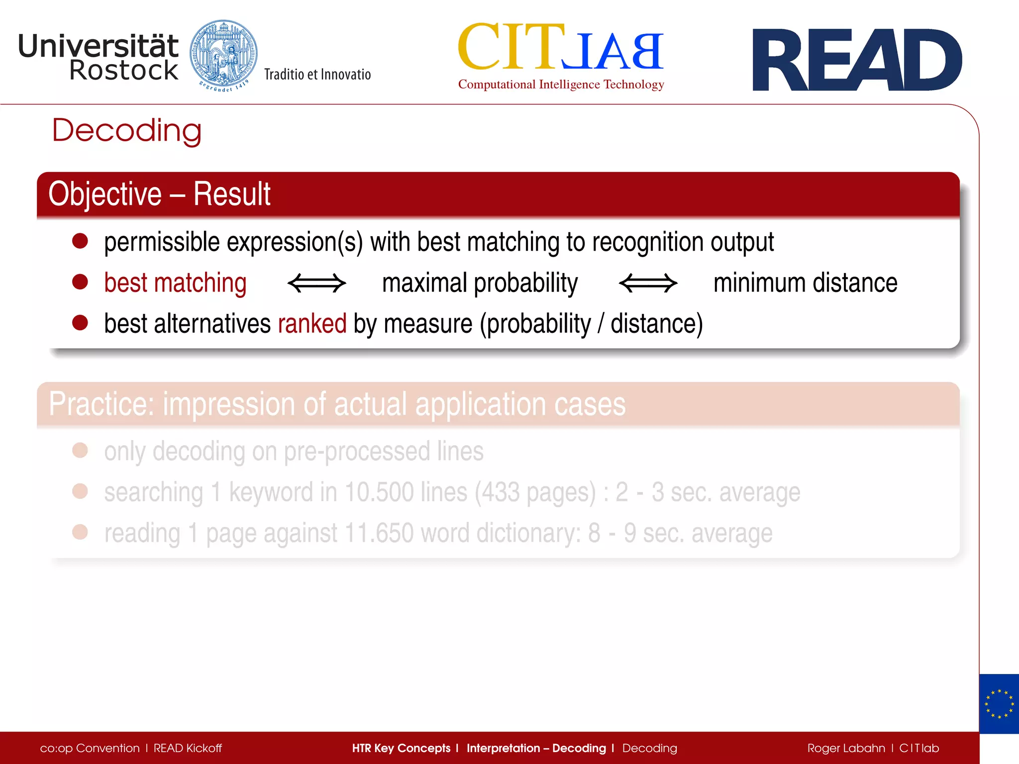Decoding
Objective – Result
• permissible expression(s) with best matching to recognition output
• best matching ⇐⇒⇐⇒⇐⇒ maximal probability ⇐⇒⇐⇒⇐⇒ minimum distance
• best alternatives ranked by measure (probability / distance)
Practice: impression of actual application cases
• only decoding on pre-processed lines
• searching 1 keyword in 10.500 lines (433 pages) : 2 - 3 sec. average
• reading 1 page against 11.650 word dictionary: 8 - 9 sec. average
co:op Convention | READ Kickoff HTR Key Concepts | Interpretation – Decoding | Decoding Roger Labahn | C I T lab
 