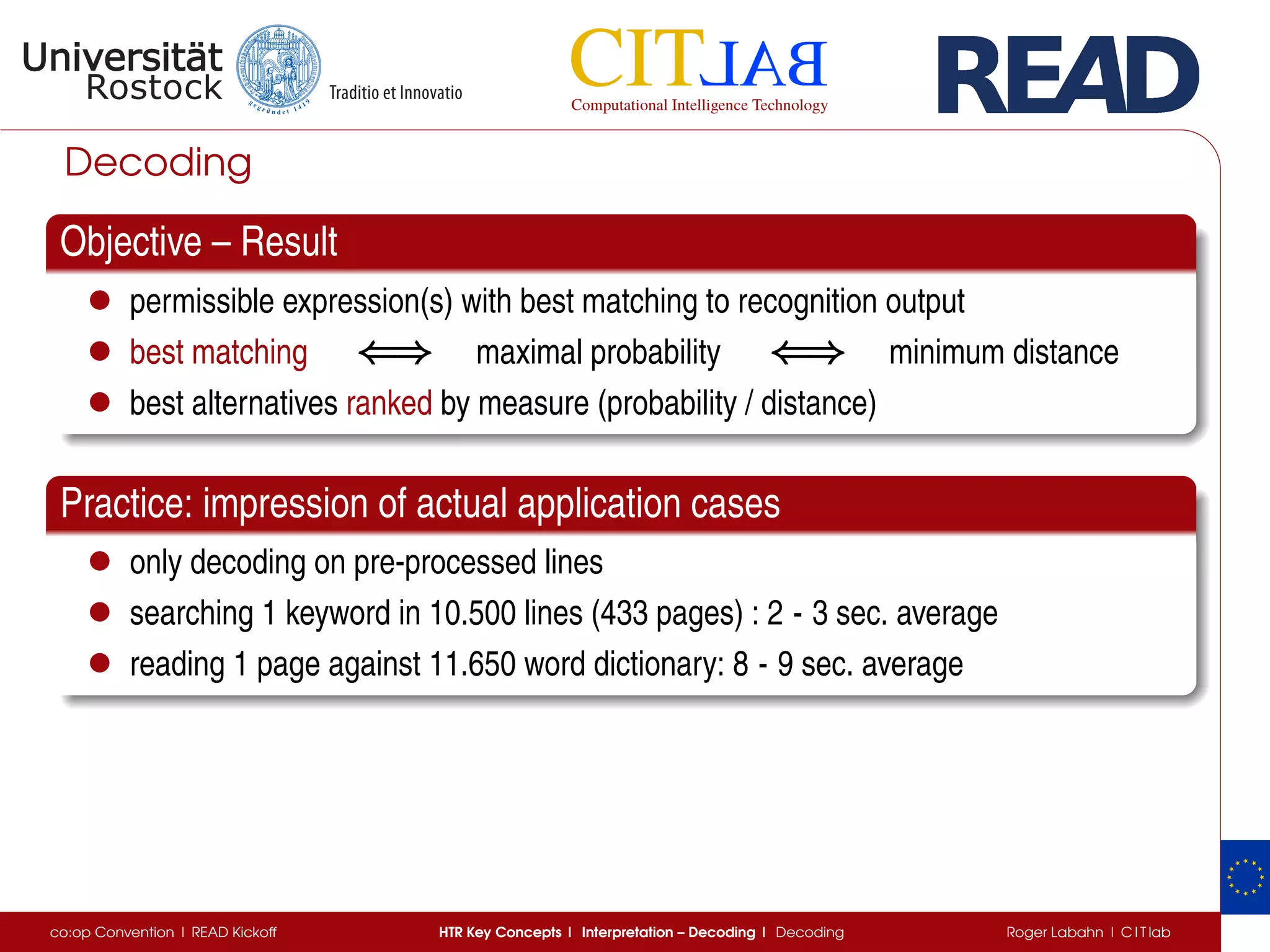 Decoding
Objective – Result
• permissible expression(s) with best matching to recognition output
• best matching ⇐⇒⇐⇒⇐⇒ maximal probability ⇐⇒⇐⇒⇐⇒ minimum distance
• best alternatives ranked by measure (probability / distance)
Practice: impression of actual application cases
• only decoding on pre-processed lines
• searching 1 keyword in 10.500 lines (433 pages) : 2 - 3 sec. average
• reading 1 page against 11.650 word dictionary: 8 - 9 sec. average
co:op Convention | READ Kickoff HTR Key Concepts | Interpretation – Decoding | Decoding Roger Labahn | C I T lab
 