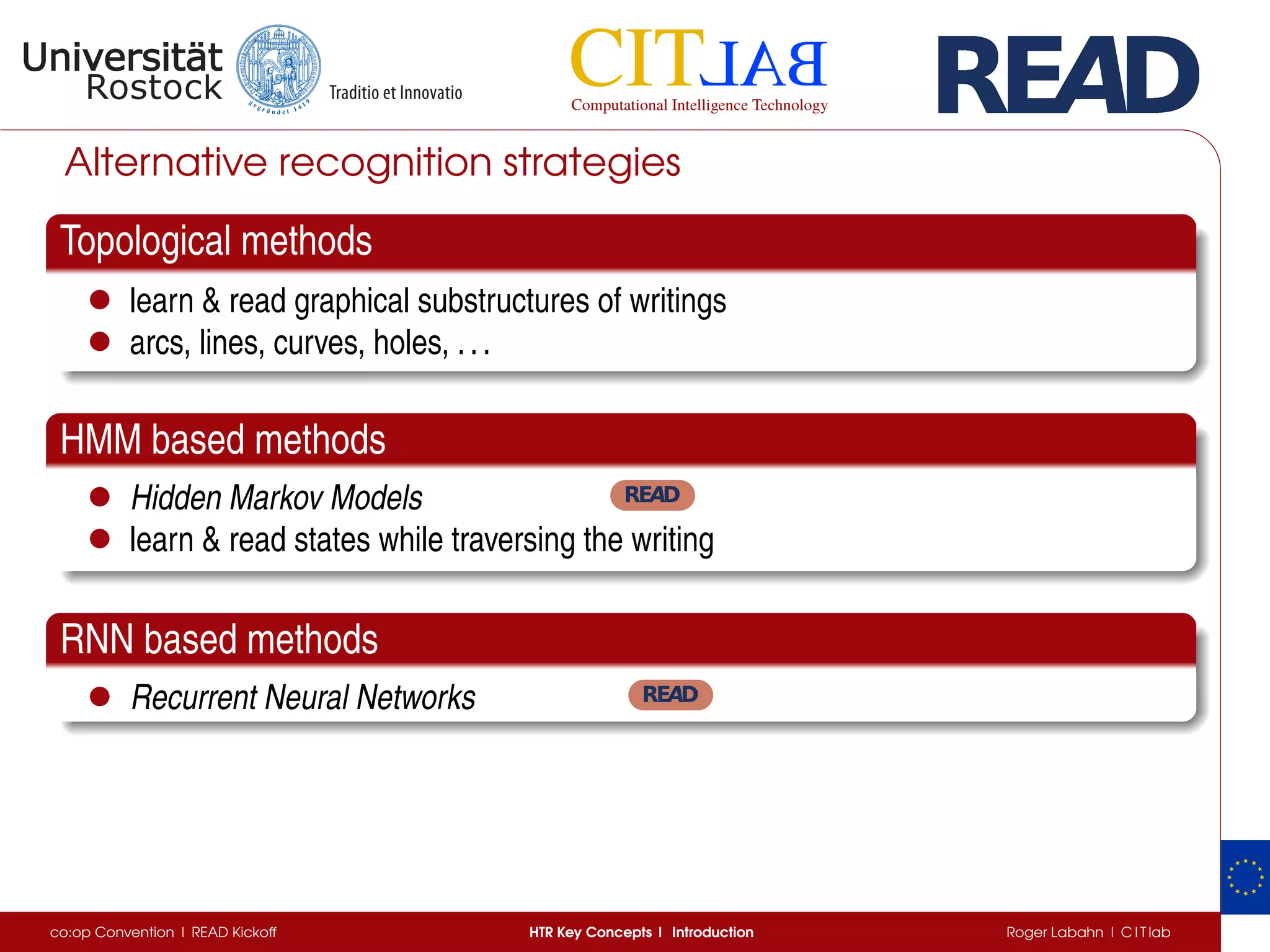 Alternative recognition strategies
Topological methods
• learn & read graphical substructures of writings
• arcs, lines, curves, holes, ...
HMM based methods
• Hidden Markov Models
• learn & read states while traversing the writing
RNN based methods
• Recurrent Neural Networks
co:op Convention | READ Kickoff HTR Key Concepts | Introduction Roger Labahn | C I T lab
 