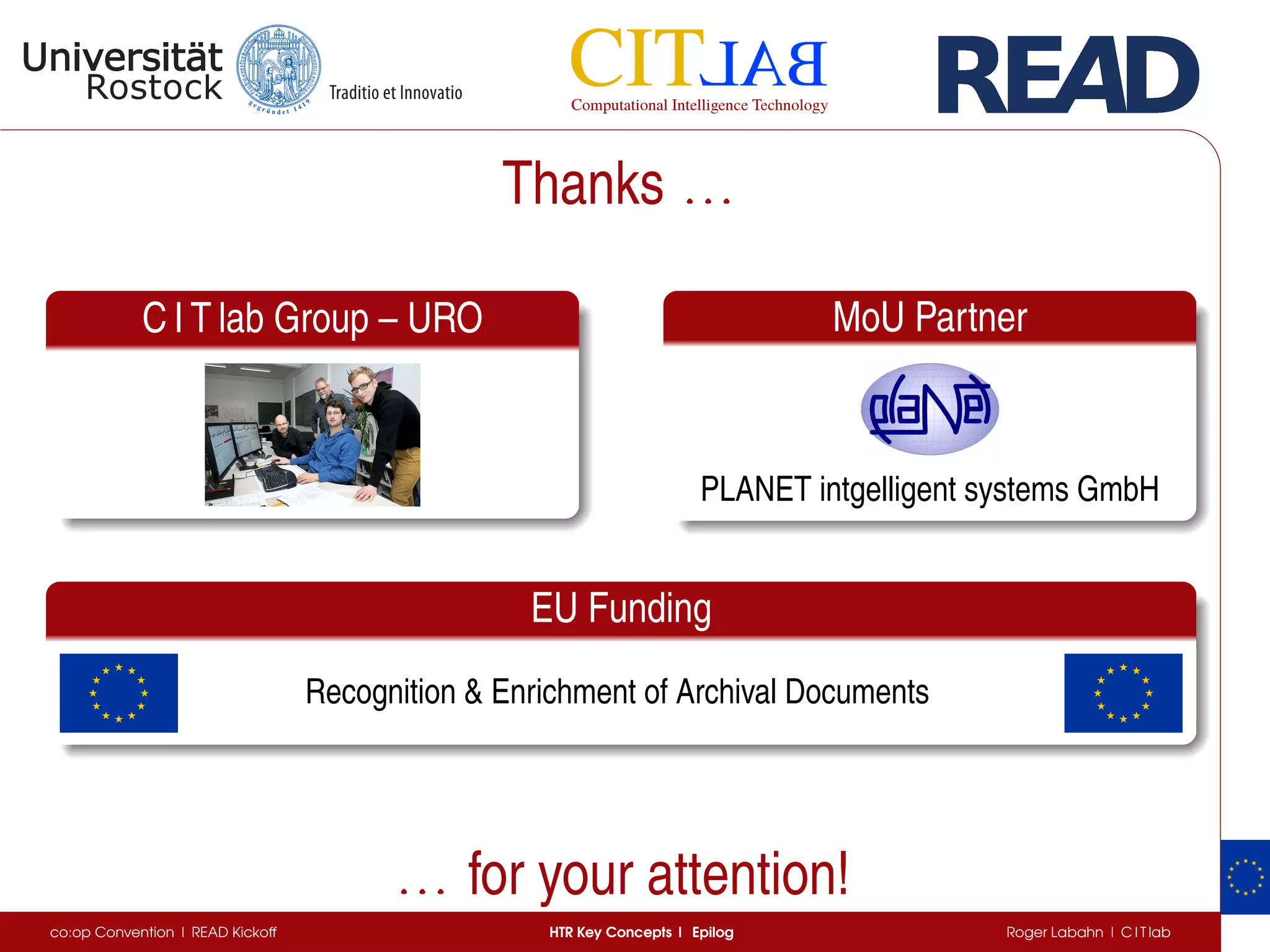 Thanks . . .. . .. . .
C I T lab Group – URO MoU Partner
PLANET intgelligent systems GmbH
EU Funding
Recognition  Enrichment of Archival Documents
. . .. . .. . . for your attention!
co:op Convention | READ Kickoff HTR Key Concepts | Epilog Roger Labahn | C I T lab
 