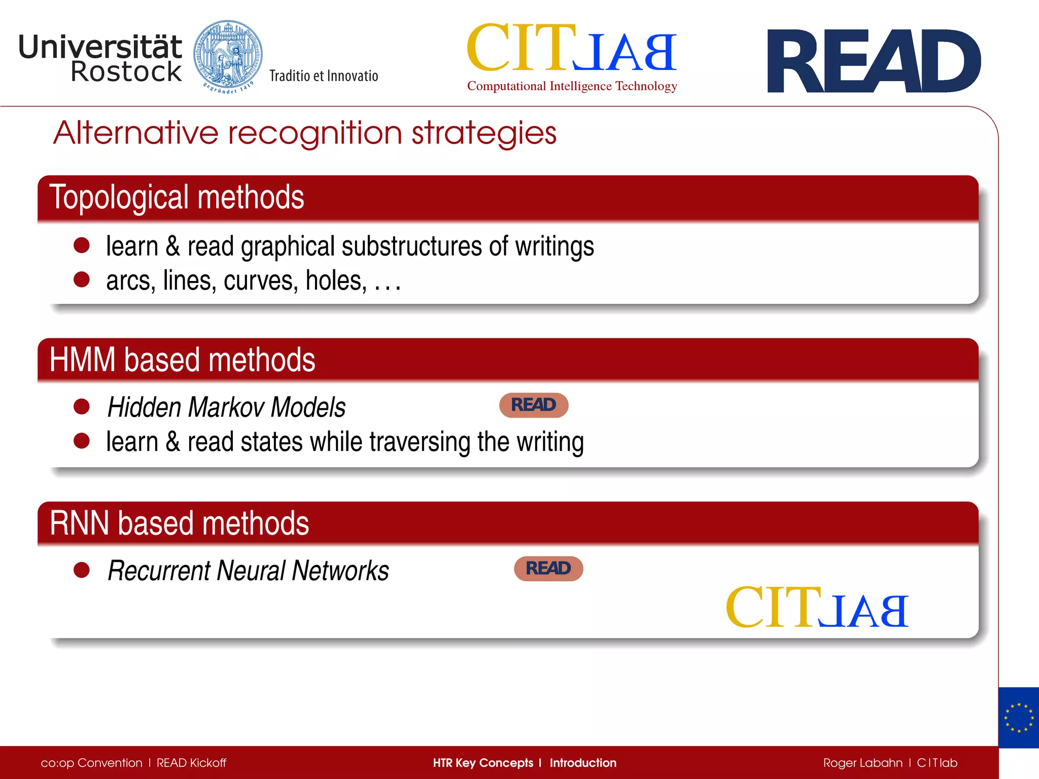 Alternative recognition strategies
Topological methods
• learn & read graphical substructures of writings
• arcs, lines, curves, holes, ...
HMM based methods
• Hidden Markov Models
• learn & read states while traversing the writing
RNN based methods
• Recurrent Neural Networks
co:op Convention | READ Kickoff HTR Key Concepts | Introduction Roger Labahn | C I T lab
 