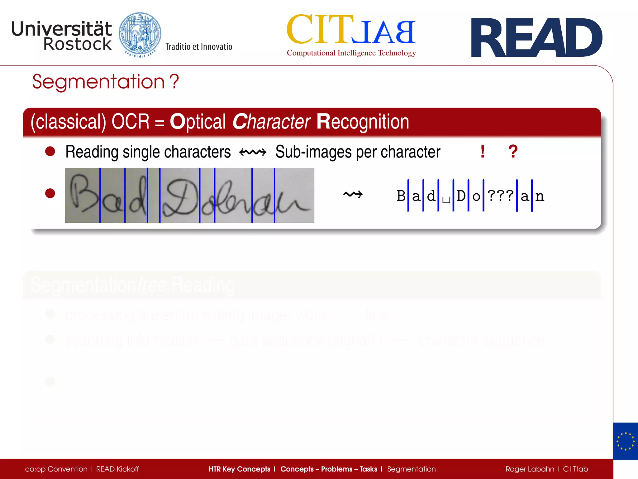 Segmentation ?
(classical) OCR = Optical Character Recognition
• Reading single characters Sub-images per character ! ?
• B a d ␣ D o ??? a n
Segmentationfree Reading
• processing the entire writing image: word . . .. . .. . . line . . .. . .. . .
• scanning information data sequence (signal) / character sequence
•
co:op Convention | READ Kickoff HTR Key Concepts | Concepts – Problems – Tasks | Segmentation Roger Labahn | C I T lab
 