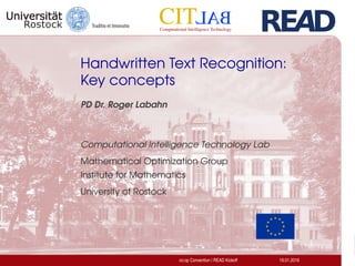 Handwritten Text Recognition:
Key concepts
PD Dr. Roger Labahn
Computational Intelligence Technology Lab
Mathematical Optimization Group
Institute for Mathematics
University of Rostock
co:op Convention | READ Kickoff 19.01.2016
 
