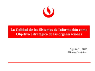 La Calidad de los Sistemas de Información como
Objetivo estratégico de las organizaciones
Agosto 31, 2016
Alfonso Gerónimo
 
