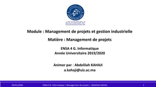 Module : Management de projets et gestion industrielle
Matière : Management de projets
Animer par : Abdelilah KAHAJI
a.kahaji@uiz.ac.ma
ENSA 4 G. Informatique
Année Universitaire 2019/2020
05/01/2020 1
ENSA 4 G. Informatique | Management de projets | Abdelilah KAHAJI
 