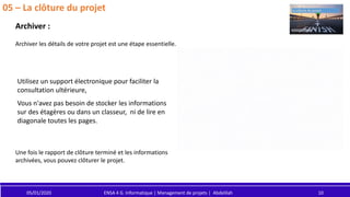 05/01/2020 ENSA 4 G. Informatique | Management de projets | Abdelilah 10
05 – La clôture du projet
Archiver :
Utilisez un support électronique pour faciliter la
consultation ultérieure,
Vous n'avez pas besoin de stocker les informations
sur des étagères ou dans un classeur, ni de lire en
diagonale toutes les pages.
Archiver les détails de votre projet est une étape essentielle.
Une fois le rapport de clôture terminé et les informations
archivées, vous pouvez clôturer le projet.
 
