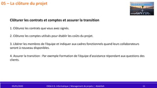 05/01/2020 ENSA 4 G. Informatique | Management de projets | Abdelilah 11
05 – La clôture du projet
Clôturer les contrats et comptes et assurer la transition
2. Clôturez les comptes utilisés pour établir les coûts du projet.
1. Clôturez les contrats que vous avez signés.
3. Libérer les membres de l’équipe et indiquer aux cadres fonctionnels quand leurs collaborateurs
seront à nouveau disponibles.
4. Assurer la transition : Par exemple Formation de l'équipe d'assistance répondant aux questions des
clients.
 