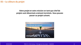 05/01/2020 ENSA 4 G. Informatique | Management de projets | Abdelilah 12
05 – La clôture du projet
Votre projet et votre mission en tant que chef de
projets sont désormais vraiment terminés. Vous pouvez
passer au projet suivant.
 