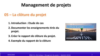 Management de projets
05 – La clôture du projet
05/01/2020 2
ENSA 4 G. Informatique | Management de projets | Abdelilah KAHAJI
1. Introduction : Etude de cas
2. Documenter les enseignements tirés du
projet.
3. Créer le rapport de clôture du projet.
4. Exemple du rapport de la clôture
 