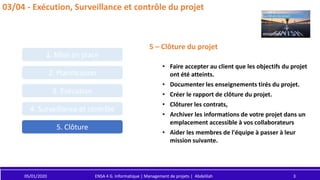 2. Planification
3. Exécution
4. Surveillance et contrôle
5. Clôture
1. Mise en place
05/01/2020 ENSA 4 G. Informatique | Management de projets | Abdelilah 3
03/04 - Exécution, Surveillance et contrôle du projet
5 – Clôture du projet
• Faire accepter au client que les objectifs du projet
ont été atteints.
• Documenter les enseignements tirés du projet.
• Créer le rapport de clôture du projet.
• Clôturer les contrats,
• Archiver les informations de votre projet dans un
emplacement accessible à vos collaborateurs
• Aider les membres de l'équipe à passer à leur
mission suivante.
 